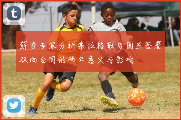 薪资专家分析弗拉格勒与国王签署双向合同的两年意义与影响
