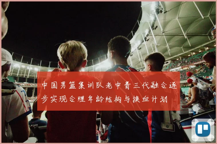 中国男篮集训队老中青三代融合逐步实现合理年龄结构与换血计划