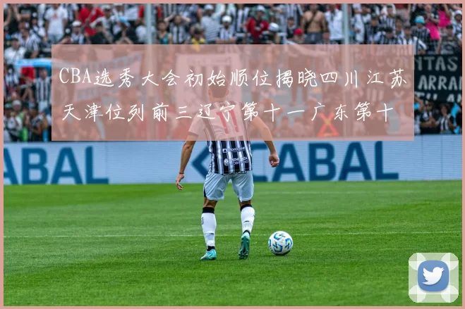 CBA选秀大会初始顺位揭晓四川江苏天津位列前三辽宁第十一广东第十六
