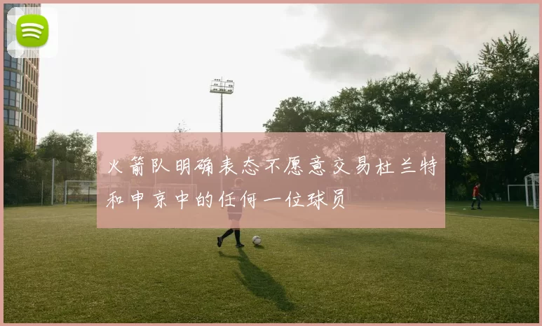 火箭队明确表态不愿意交易杜兰特和申京中的任何一位球员