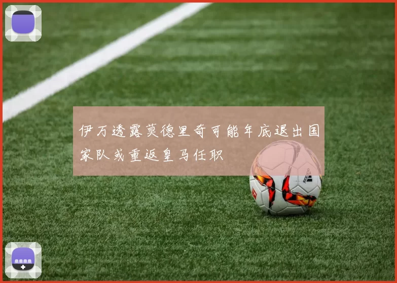 伊万透露莫德里奇可能年底退出国家队或重返皇马任职