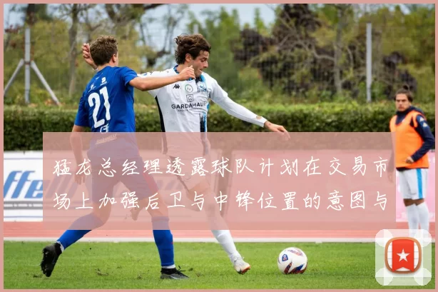 猛龙总经理透露球队计划在交易市场上加强后卫与中锋位置的意图与目标