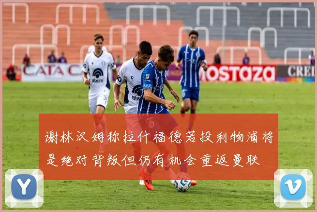 谢林汉姆称拉什福德若投利物浦将是绝对背叛但仍有机会重返曼联