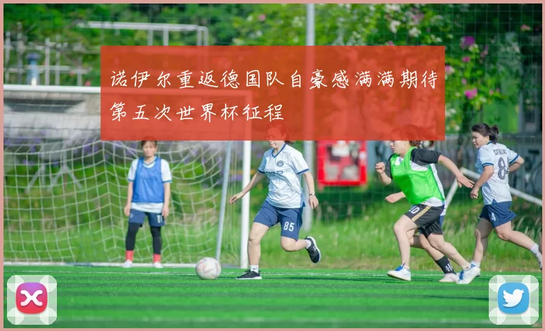 诺伊尔重返德国队自豪感满满期待第五次世界杯征程