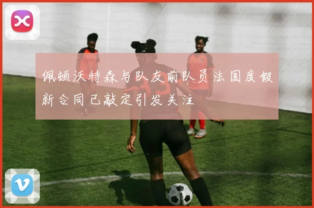 佩顿沃特森与队友前队员法国度假新合同已敲定引发关注