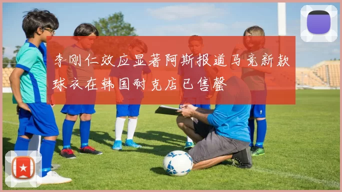 李刚仁效应显著阿斯报道马竞新款球衣在韩国耐克店已售罄