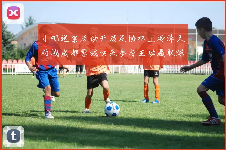 小吧送票活动开启足协杯上海泽天对战成都蓉城快来参与互动赢取球票