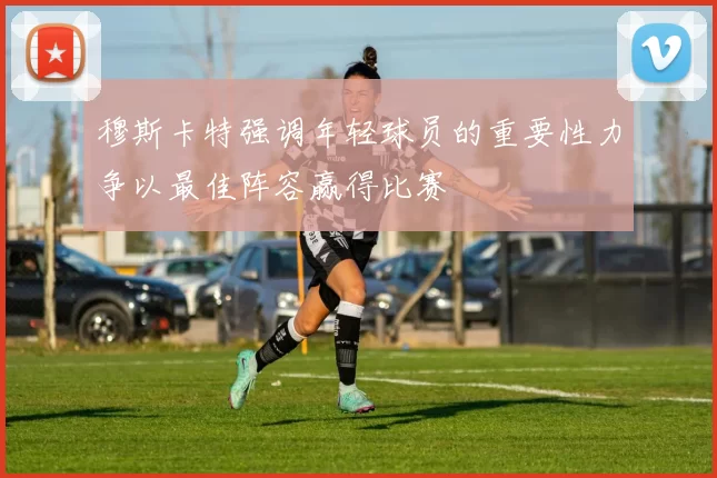 穆斯卡特强调年轻球员的重要性力争以最佳阵容赢得比赛