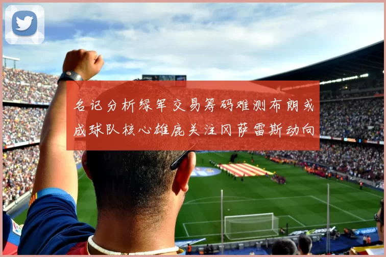 名记分析绿军交易筹码难测布朗或成球队核心雄鹿关注冈萨雷斯动向