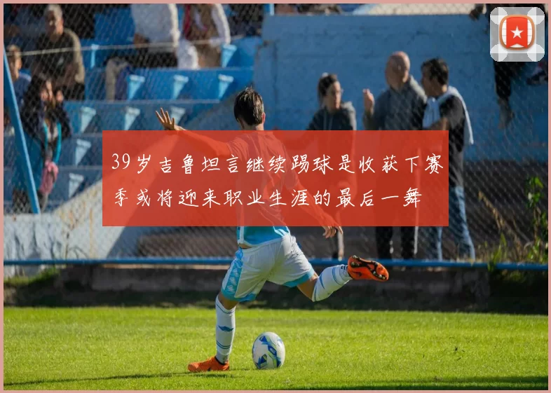 39岁吉鲁坦言继续踢球是收获下赛季或将迎来职业生涯的最后一舞